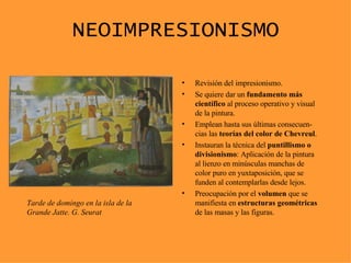 NEOIMPRESIONISMO Revisión del impresionismo. Se quiere dar un  fundamento más científico  al proceso operativo y visual de la pintura. Emplean hasta sus últimas consecuen-cias las  teorías del color de Chevreul . Instauran la técnica del  puntillismo o divisionismo : Aplicación de la pintura al lienzo en minúsculas manchas de color puro en yuxtaposición, que se funden al contemplarlas desde lejos. Preocupación por el  volumen  que se manifiesta en  estructuras geométricas  de las masas y las figuras. Tarde de domingo en la isla de la Grande Jatte. G. Seurat 