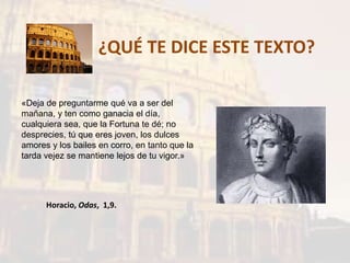 ¿QUÉ TE DICE ESTE TEXTO?
«Deja de preguntarme qué va a ser del
mañana, y ten como ganacia el día,
cualquiera sea, que la Fortuna te dé; no
desprecies, tú que eres joven, los dulces
amores y los bailes en corro, en tanto que la
tarda vejez se mantiene lejos de tu vigor.»
Horacio, Odas, 1,9.
 