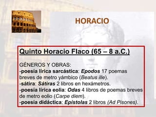 HORACIO
Quinto Horacio Flaco (65 – 8 a.C.)
GÉNEROS Y OBRAS:
-poesía lírica sarcástica: Epodos 17 poemas
breves de metro yámbico (Beatus ille).
-sátira: Sátiras 2 libros en hexámetros.
-poesía lírica eolia: Odas 4 libros de poemas breves
de metro eolio (Carpe diem).
-poesía didáctica: Epístolas 2 libros (Ad Pisones).
 