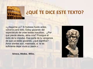 ¿QUÉ TE DICE ESTE TEXTO?
«¿Alejarme yo? Si hubiese huido antes,
volvería para esto. Estoy gozando del
espectáculo de unas bodas inauditas.. .¿Por
qué pierde aliento, alma mía? Prosigue el
éxito de tu impulso. Esa parte de tu venganza
de que ya estás gozando, ¿qué significa?
Amor sientes aún, insensata, si te es
suficiente dejar viudo a Jasón.»
Séneca, Medea, 893ss.
 