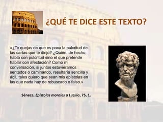 ¿QUÉ TE DICE ESTE TEXTO?
«¿Te quejas de que es poca la pulcritud de
las cartas que te dirijo? ¿Quién, de hecho,
habla con pulcritud sino el que pretende
hablar con afectación? Como mi
conversación, si juntos estuviéramos
sentados o caminando, resultaría sencilla y
ágil, tales quiero que sean mis epístolas en
las que nada hay de rebuscado o falso.»
Séneca, Epístolas morales a Lucilio, 75, 1.
 