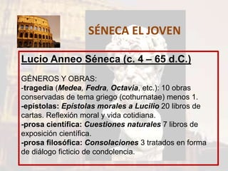 SÉNECA EL JOVEN
Lucio Anneo Séneca (c. 4 – 65 d.C.)
GÉNEROS Y OBRAS:
-tragedia (Medea, Fedra, Octavia, etc.): 10 obras
conservadas de tema griego (cothurnatae) menos 1.
-epístolas: Epístolas morales a Lucilio 20 libros de
cartas. Reflexión moral y vida cotidiana.
-prosa científica: Cuestiones naturales 7 libros de
exposición científica.
-prosa filosófica: Consolaciones 3 tratados en forma
de diálogo ficticio de condolencia.
 