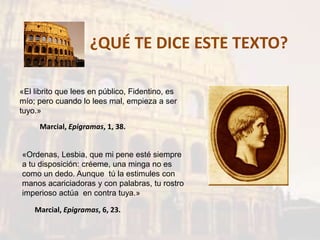 ¿QUÉ TE DICE ESTE TEXTO?
«El librito que lees en público, Fidentino, es
mío; pero cuando lo lees mal, empieza a ser
tuyo.»
Marcial, Epigramas, 1, 38.
«Ordenas, Lesbia, que mi pene esté siempre
a tu disposición: créeme, una minga no es
como un dedo. Aunque tú la estimules con
manos acariciadoras y con palabras, tu rostro
imperioso actúa en contra tuya.»
Marcial, Epigramas, 6, 23.
 