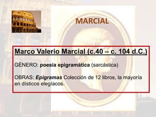 MARCIAL
Marco Valerio Marcial (c.40 – c. 104 d.C.)
GÉNERO: poesía epigramática (sarcástica)
OBRAS: Epigramas Colección de 12 libros, la mayoría
en dísticos elegíacos.
 