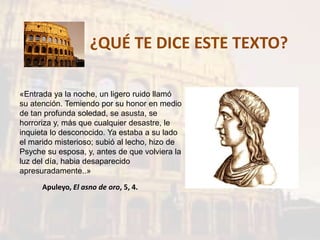 ¿QUÉ TE DICE ESTE TEXTO?
«Entrada ya la noche, un ligero ruido llamó
su atención. Temiendo por su honor en medio
de tan profunda soledad, se asusta, se
horroriza y, más que cualquier desastre, le
inquieta lo desconocido. Ya estaba a su lado
el marido misterioso; subió al lecho, hizo de
Psyche su esposa, y, antes de que volviera la
luz del día, habia desaparecido
apresuradamente..»
Apuleyo, El asno de oro, 5, 4.
 