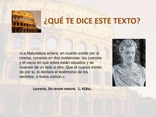 ¿QUÉ TE DICE ESTE TEXTO?
«La Naturaleza entera, en cuanto existe por sí
misma, consiste en dos sustancias: los cuerpos
y el vacío en que estos están situados y se
mueven de un lado a otro. Que el cuerpo existe
de por sí, lo declara el testimonio de los
sentidos, a todos común.»
Lucrecio, De rerum natura, 1, 418ss.
 