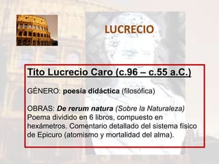 LUCRECIO
Tito Lucrecio Caro (c.96 – c.55 a.C.)
GÉNERO: poesía didáctica (filosófica)
OBRAS: De rerum natura (Sobre la Naturaleza)
Poema dividido en 6 libros, compuesto en
hexámetros. Comentario detallado del sistema físico
de Epicuro (atomismo y mortalidad del alma).
 