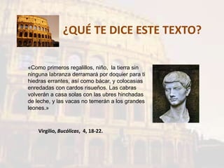 ¿QUÉ TE DICE ESTE TEXTO?
«Como primeros regalillos, niño, la tierra sin
ninguna labranza derramará por doquier para ti
hiedras errantes, así como bácar, y colocasias
enredadas con cardos risueños. Las cabras
volverán a casa solas con las ubres hinchadas
de leche, y las vacas no temerán a los grandes
leones.»
Virgilio, Bucólicas, 4, 18-22.
 