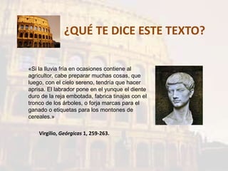 ¿QUÉ TE DICE ESTE TEXTO?
«Si la lluvia fría en ocasiones contiene al
agricultor, cabe preparar muchas cosas, que
luego, con el cielo sereno, tendría que hacer
aprisa. El labrador pone en el yunque el diente
duro de la reja embotada, fabrica tinajas con el
tronco de los árboles, o forja marcas para el
ganado o etiquetas para los montones de
cereales.»
Virgilio, Geórgicas 1, 259-263.
 