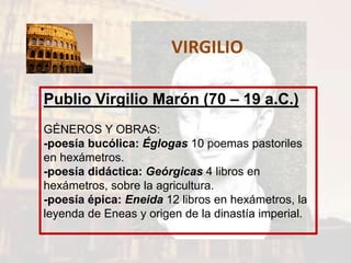 VIRGILIO
Publio Virgilio Marón (70 – 19 a.C.)
GÉNEROS Y OBRAS:
-poesía bucólica: Églogas 10 poemas pastoriles
en hexámetros.
-poesía didáctica: Geórgicas 4 libros en
hexámetros, sobre la agricultura.
-poesía épica: Eneida 12 libros en hexámetros, la
leyenda de Eneas y origen de la dinastía imperial.
 