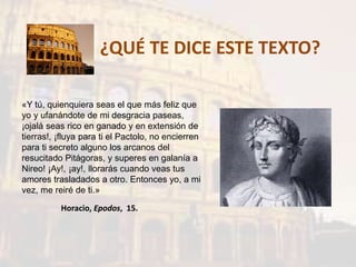 ¿QUÉ TE DICE ESTE TEXTO?
«Y tú, quienquiera seas el que más feliz que
yo y ufanándote de mi desgracia paseas,
¡ojalá seas rico en ganado y en extensión de
tierras!, ¡fluya para ti el Pactolo, no encierren
para ti secreto alguno los arcanos del
resucitado Pitágoras, y superes en galanía a
Nireo! ¡Ay!, ¡ay!, llorarás cuando veas tus
amores trasladados a otro. Entonces yo, a mi
vez, me reiré de ti.»
Horacio, Epodos, 15.
 