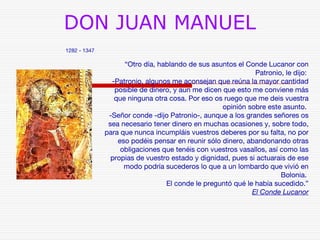 DON JUAN MANUEL 
1282 - 1347 
“Otro día, hablando de sus asuntos el Conde Lucanor con 
Patronio, le dijo: 
-Patronio, algunos me aconsejan que reúna la mayor cantidad 
posible de dinero, y aun me dicen que esto me conviene más 
que ninguna otra cosa. Por eso os ruego que me deis vuestra 
opinión sobre este asunto. 
-Señor conde -dijo Patronio-, aunque a los grandes señores os 
sea necesario tener dinero en muchas ocasiones y, sobre todo, 
para que nunca incumpláis vuestros deberes por su falta, no por 
eso podéis pensar en reunir sólo dinero, abandonando otras 
obligaciones que tenéis con vuestros vasallos, así como las 
propias de vuestro estado y dignidad, pues si actuarais de ese 
modo podría sucederos lo que a un lombardo que vivió en 
Bolonia. 
El conde le preguntó qué le había sucedido.” 
El Conde Lucanor 
 