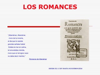 LOS ROMANCES 
“¡Abenámar, Abenámar, 
moro de la morería, 
el día que tú naciste 
grandes señales había! 
Estaba la mar en calma, 
la luna estaba crecida, 
moro que en tal signo nace 
no debe decir mentira.” 
Romance de Abenámar 
DESDE EL S. XIV HASTA NUESTROS DÍAS 
 