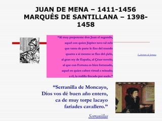 JUAN DE MENA – 1411-1456 
MARQUÉS DE SANTILLANA – 1398- 
1458 
“Al muy prepotente don Juan el segundo, 
aquel con quien Júpiter tuvo tal zelo 
que tanta de parte le fizo del mundo 
quanta a sí mesmo se fizo del çielo, 
al gran rey de España, al Çésar novelo; 
al que con Fortuna es bien fortunado, 
aquel en quien caben virtud e reinado; 
a él, la rodilla fincada por suelo.” 
“Serranilla de Moncayo, 
Dios vos dé buen año entero, 
ca de muy torpe lacayo 
faríades cavallero.” 
Serranillas 
Laberinto de fortuna 
 
