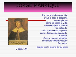 JORGE MANRIQUE 
Recuerde el alma dormida, 
avive el seso e despierte 
contemplando 
cómo se passa la vida, 
cómo se viene la muerte 
tan callando; 
cuán presto se va el plazer, 
cómo, después de acordado, 
da dolor; 
cómo, a nuestro parescer, 
cualquiere tiempo passado 
fue mejor. 
Coplas por la muerte de su padre 
h. 1440 - 1479 
 