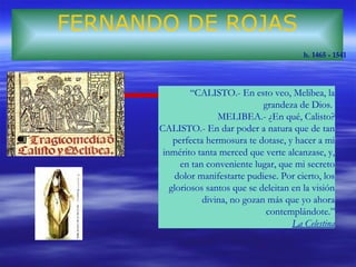 FERNANDO DE ROJAS 
h. 1465 - 1541 
“CALISTO.- En esto veo, Melibea, la 
grandeza de Dios. 
MELIBEA.- ¿En qué, Calisto? 
CALISTO.- En dar poder a natura que de tan 
perfecta hermosura te dotase, y hacer a mi 
inmérito tanta merced que verte alcanzase, y, 
en tan conveniente lugar, que mi secreto 
dolor manifestarte pudiese. Por cierto, los 
gloriosos santos que se deleitan en la visión 
divina, no gozan más que yo ahora 
contemplándote.” 
La Celestina 
 