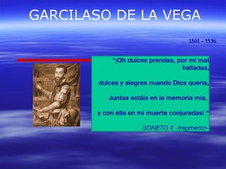 GARCILASO DE LA VEGA 
1501 - 1536 
“¡Oh dulces prendas, por mí mal 
halladas, 
dulces y alegres cuando Dios quería, 
Juntas estáis en la memoria mía, 
y con ella en mi muerte conjuradas! “ 
SONETO X -fragmento- 
 