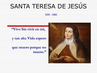 SANTA TERESA DE JESÚS 
1515 - 1582 
“Vivo Sin vivir en mí, 
y tan alta Vida espero 
que muero porque no 
muero.” 
 