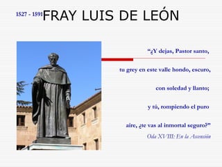 1527 - 1591FRAY LUIS DE LEÓN 
“¿Y dejas, Pastor santo, 
tu grey en este valle hondo, escuro, 
con soledad y llanto; 
y tú, rompiendo el puro 
aire, ¿te vas al inmortal seguro?” 
Oda XVIII: En la Ascensión 
 