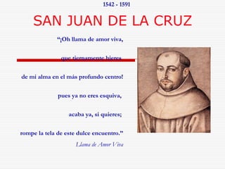 1542 - 1591 
SAN JUAN DE LA CRUZ 
“¡Oh llama de amor viva, 
que tiernamente hieres 
de mi alma en el más profundo centro! 
pues ya no eres esquiva, 
acaba ya, si quieres; 
rompe la tela de este dulce encuentro.” 
Llama de Amor Viva 
 