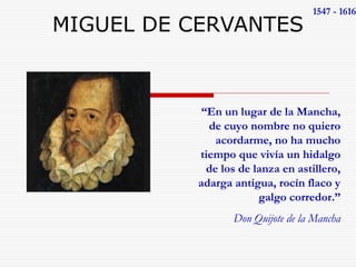 MIGUEL DE CERVANTES 1547 - 1616 
“En un lugar de la Mancha, 
de cuyo nombre no quiero 
acordarme, no ha mucho 
tiempo que vivía un hidalgo 
de los de lanza en astillero, 
adarga antigua, rocín flaco y 
galgo corredor.” 
Don Quijote de la Mancha 
 