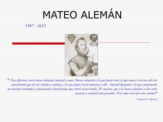 MATEO ALEMÁN 
" Hay diferencia entre buena voluntad, amistad y amor. Buena voluntad es la que puedo tener al que nunca vi ni tuve del otro 
conocimiento que oír sus virtudes o nobleza, o lo que pudo y bastó moverme a ello. Amistad llamamos a lo que comúnmente 
nos hacemos tratando y comunicando o por prendas que corren de por medio. De manera, que a la buena voluntad se dice entre 
ausentes y amistad entre presentes. Pero amor corre por otro camino.” 
Guzmán de Alfarache 
1547 - 1613 
 