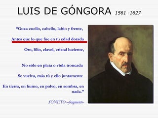 LUIS DE GÓNGORA 1561 -1627 
“Goza cuello, cabello, labio y frente, 
Antes que lo que fue en tu edad dorada 
Oro, lilio, clavel, cristal luciente, 
No sólo en plata o vïola troncada 
Se vuelva, más tú y ello juntamente 
En tierra, en humo, en polvo, en sombra, en 
nada.” 
SONETO –fragmento- 
 