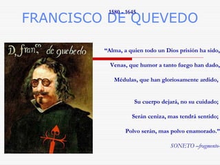 FRANCISCO DE QUEVEDO 
“Alma, a quien todo un Dios prisión ha sido, 
Venas, que humor a tanto fuego han dado, 
Médulas, que han gloriosamente ardido, 
Su cuerpo dejará, no su cuidado; 
Serán ceniza, mas tendrá sentido; 
Polvo serán, mas polvo enamorado.” 
SONETO –fragmento- 
1580 - 1645 
 