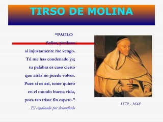 TIRSO DE MOLINA 
“PAULO 
Señor, perdona 
si injustamente me vengo. 
Tú me has condenado ya; 
tu palabra es caso cierto 
que atrás no puede volver. 
Pues si es así, tener quiero 
en el mundo buena vida, 
pues tan triste fin espero.” 
El condenado por desconfiado 
1579 - 1648 
 