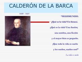 CALDERÓN DE LA BARCA 
“SEGISMUNDO: 
¿Qué es la vida? Un frenesí. 
¿Qué es la vida? Una ilusión; 
una sombra, una ficción 
y el mayor bien es pequeño. 
¡Que toda la vida es sueño 
y los sueños, sueños son!” 
La vida es sueño 
1600 - 1681 
 