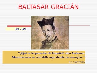 BALTASAR GRACIÁN 
“¿Qué te ha parecido de España? -dijo Andrenio. 
Murmuremos un rato della aquí donde no nos oyen. “ 
EL CRITICÓN 
1601 - 1658 
 