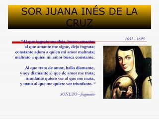 SOR JUANA INÉS DE LA 
CRUZ 
“Al que ingrato me deja, busco amante; 1651 - 1695 
al que amante me sigue, dejo ingrata; 
constante adoro a quien mi amor maltrata; 
maltrato a quien mi amor busca constante. 
Al que trato de amor, hallo diamante, 
y soy diamante al que de amor me trata; 
triunfante quiero ver al que me mata, 
y mato al que me quiere ver triunfante. “ 
SONETO –fragmento- 
 