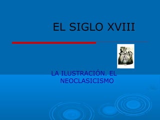 EL SIGLO XVIII 
LA ILUSTRACIÓN. EL 
NEOCLASICISMO 
 