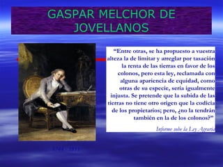 GASPAR MELCHOR DE 
JOVELLANOS 
1744 - 1811 
“Entre otras, se ha propuesto a vuestra 
alteza la de limitar y arreglar por tasación 
la renta de las tierras en favor de los 
colonos, pero esta ley, reclamada con 
alguna apariencia de equidad, como 
otras de su especie, sería igualmente 
injusta. Se pretende que la subida de las 
tierras no tiene otro origen que la codicia 
de los propietarios; pero, ¿no la tendrán 
también en la de los colonos?” 
Informe sobe la Ley Agraria 
 
