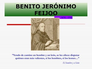 BENITO JERÓNIMO 
FEIJOO 
1676 - 1764 
”Yendo de camino un hombre y un león, se les ofrece disputar 
quiénes eran más valientes, si los hombres, si los leones…” 
El hombre y el león 
 