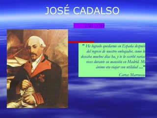 JOSÉ CADALSO 
1741 - 1782 
" He logrado quedarme en España después 
del regreso de nuestro embajador, como lo 
deseaba muchos días ha, y te lo escribí varias 
veces durante su mansión en Madrid. Mi 
ánimo era viajar con utilidad …” 
Cartas Marruecas 
 