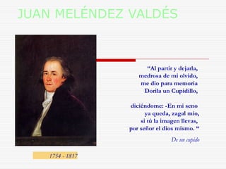 JUAN MELÉNDEZ VALDÉS 
1754 - 1817 
“Al partir y dejarla, 
medrosa de mi olvido, 
me dio para memoria 
Dorila un Cupidillo, 
diciéndome: -En mi seno 
ya queda, zagal mío, 
si tú la imagen llevas, 
por señor el dios mismo. “ 
De un cupido 
 