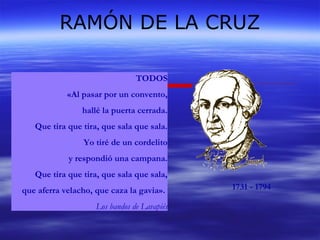 RAMÓN DE LA CRUZ 
1731 - 1794 
TODOS 
«Al pasar por un convento, 
hallé la puerta cerrada. 
Que tira que tira, que sala que sala. 
Yo tiré de un cordelito 
y respondió una campana. 
Que tira que tira, que sala que sala, 
que aferra velacho, que caza la gavia». 
Los bandos de Lavapiés 
 