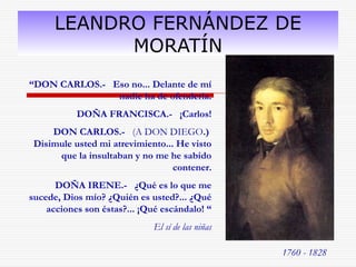 LEANDRO FERNÁNDEZ DE 
MORATÍN 
1760 - 1828 
“DON CARLOS.- Eso no... Delante de mí 
nadie ha de ofenderla. 
DOÑA FRANCISCA.- ¡Carlos! 
DON CARLOS.- (A DON DIEGO.) 
Disimule usted mi atrevimiento... He visto 
que la insultaban y no me he sabido 
contener. 
DOÑA IRENE.- ¿Qué es lo que me 
sucede, Dios mío? ¿Quién es usted?... ¿Qué 
acciones son éstas?... ¡Qué escándalo! “ 
El sí de las niñas 
 