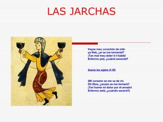 LAS JARCHAS 
Vayse meu corachón de mib: 
ya Rab, ¿si se me tornarád? 
¡Tan mal meu doler li-l-habib! 
Enfermo yed, ¿cuánd sanarád? 
(hacia los siglos X-XI) 
(Mi corazón se me va de mí. 
Oh Dios, ¿acaso se me tornará? 
¡Tan fuerte mi dolor por el amado! 
Enfermo está, ¿cuándo sanará?) 
 