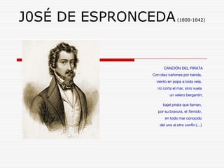 J0SÉ DE ESPRONCEDA (1808-1842) 
CANCIÓN DEL PIRATA 
Con diez cañones por banda, 
viento en popa a toda vela, 
no corta el mar, sino vuela 
un velero bergantín; 
bajel pirata que llaman, 
por su bravura, el Temido, 
en todo mar conocido 
del uno al otro confín.(…) 
 