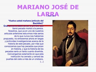 MARIANO JOSÉ DE 
LARRA (1809-1837) 
"Vuelva usted mañana (artículo del 
Bachiller)" 
Gran persona debió de ser el primero que 
llamó pecado mortal a la pereza. 
Nosotros, que ya en uno de nuestros 
artículos anteriores estuvimos más serios 
de lo que nunca nos habíamos 
propuesto, no entraremos ahora en largas 
y profundas investigaciones acerca de la 
historia de este pecado, por más que 
conozcamos que hay pecados que pican 
en historia, y que la historia de los 
pecados sería un tanto cuanto divertida. 
Convengamos solamente en que esta 
institución ha cerrado y cerrará las 
puertas del cielo a más de un cristiano. 
(…) 
 