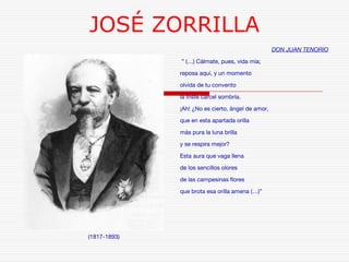 JOSÉ ZORRILLA 
(1817-1893) 
DON JUAN TENORIO 
” (…) Cálmate, pues, vida mía; 
reposa aquí, y un momento 
olvida de tu convento 
la triste cárcel sombría. 
¡Ah! ¿No es cierto, ángel de amor, 
que en esta apartada orilla 
más pura la luna brilla 
y se respira mejor? 
Esta aura que vaga llena 
de los sencillos olores 
de las campesinas flores 
que brota esa orilla amena (…)” 
 