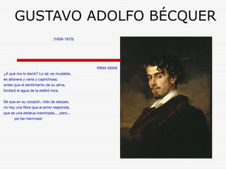 GUSTAVO ADOLFO BÉCQUER 
(1836-1870) 
RIMA XXXIX 
¿A qué me lo decís? Lo sé: es mudable, 
es altanera y vana y caprichosa; 
antes que el sentimiento de su alma, 
brotará el agua de la estéril roca. 
Sé que en su corazón, nido de sierpes, 
no hay una fibra que al amor responda; 
que es una estatua inanimada..., pero... 
¡es tan hermosa! 
 
