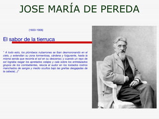 JOSE MARÍA DE PEREDA 
(1833-1906) 
El sabor de la tierruca 
" A todo esto, los plúmbeos nubarrones se Iban desmoronando en el 
cielo, y extendían su zona tormentosa, cárdena y fulgurante, hasta la 
misma senda que recorría el sol en su descenso; y cuando un rayo de 
sol lograba rasgar los apretados celajes y caía sobre los entrelazados 
grupos de los combatientes, relucía el sudor en los tostados rostros 
manchados de sangre y medio ocultos bajo las greñas desgajadas de 
la cabeza(...)” 
 