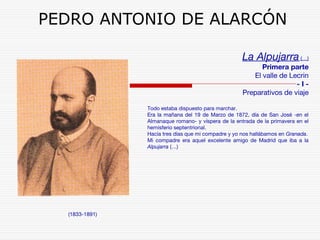 PEDRO ANTONIO DE ALARCÓN 
(1833-1891) 
La Alpujarra (…) 
Primera parte 
El valle de Lecrin 
- I - 
Preparativos de viaje 
Todo estaba dispuesto para marchar. 
Era la mañana del 19 de Marzo de 1872, día de San José -en el 
Almanaque romano- y víspera de la entrada de la primavera en el 
hemisferio septentrional. 
Hacía tres días que mi compadre y yo nos hallábamos en Granada. 
Mi compadre era aquel excelente amigo de Madrid que iba a la 
Alpujarra (…) 
 
