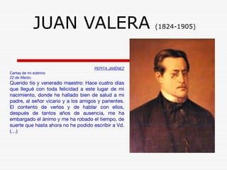 JUAN VALERA (1824-1905) 
PEPITA JIMÉNEZ 
Cartas de mi sobrino 
22 de Marzo. 
Querido tío y venerado maestro: Hace cuatro días 
que llegué con toda felicidad a este lugar de mi 
nacimiento, donde he hallado bien de salud a mi 
padre, al señor vicario y a los amigos y parientes. 
El contento de verlos y de hablar con ellos, 
después de tantos años de ausencia, me ha 
embargado el ánimo y me ha robado el tiempo, de 
suerte que hasta ahora no he podido escribir a Vd. 
(…) 
 