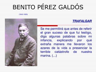 BENITO PÉREZ GALDÓS 
(1843-1920) 
TRAFALGAR 
Se me permitirá que antes de referir 
el gran suceso de que fui testigo, 
diga algunas palabras sobre mi 
infancia, explicando por qué 
extraña manera me llevaron los 
azares de la vida a presenciar la 
terrible catástrofe de nuestra 
marina. (…) 
 