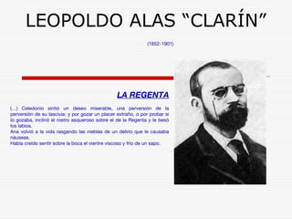 LEOPOLDO ALAS “CLARÍN” 
(1852-1901) 
LA REGENTA 
(…) Celedonio sintió un deseo miserable, una perversión de la 
perversión de su lascivia: y por gozar un placer extraño, o por probar si 
lo gozaba, inclinó el rostro asqueroso sobre el de la Regenta y le besó 
los labios. 
Ana volvió a la vida rasgando las nieblas de un delirio que le causaba 
náuseas. 
Había creído sentir sobre la boca el vientre viscoso y frío de un sapo. 
 