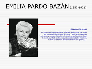 EMILIA PARDO BAZÁN (1852-1921) 
LOS PAZOS DE ULLOA 
Por más que el jinete trataba de sofrenarlo agarrándose con todas 
sus fuerzas a la única rienda de cordel y susurrando palabritas 
calmantes y mansas, el peludo rocín seguía empeñándose en bajar 
la cuesta a un trote cochinero que descuadernaba los intestinos, 
cuando no a trancos desigualísimos de loco galope.(…) 
 